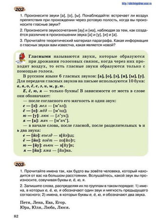 1. Произнесите звуки [а], [о], [ы]. Понаблюдайте: встречает ли воздух
препятствия при прохождении через ротовую полость, когда вы произ­
носите гласные звуки?
2. Произнесите звукосочетания [ау] и [иа), наблюдая за тем, как созда­
ётся различие в произношении звука [а] и [у], [и] и [а].
3. Прочитайте теоретический материал параграфа. Какая информация
о гласных звуках вам известна, какая является новой?
ZM Гласными называются звуки, которые образуются
при дрожании голосовых связок, когда через них про­
ходит воздух, то есть гласные звуки образуются только с
помощью голоса.
В русском языке б гласных звуков: fa], fo], [э], [и], [ы], [у].
Для передачи гласных звуков на письме используются 10 букв:
а, я, о, ё, е, э, и, ы, у , ю .
Е, ё, ю, я — только буквы! В зависимости от места в слове
они обозначают:
— после согласного его мягкость и один звук:
* - [э): мел — [м’эл];
ё — [о]: мёд — [м’од];
ю — [у]: люк — [л’ук];
я - [ а ] : мяч — [м’ач’].
— в начале слова, после гласной, после разделительных ъ и
ь два звука:
е — [йэ]: въезд — в[йэ]зд;
ё — [йо]: поёт — по[йо]т;
ю — [йу]: вьюн — в[йу]н;
я — [йа]: яма — [йа]ма.
203
1. Прочитайте имена так, как будто вы зовёте человека, который нахо­
дится от вас на большом расстоянии. Вслушайтесь, какой звук вы про­
износите, озвучивая буквы е. ё, ю, я.
2. Запишите слова, распределяя их по группам в таком порядке: 1) име­
на, в которых е. ё, ю, я обозначают один звук и мягкость предыдущего
согласного; 2) имена, в которых буквы е, ё, ю, я обозначают два звука.
Петя, Лена, Ева, Егор.
Юра, Юля, Люба, Люся.
http://sttiiniipidric.iiciz.rii
202
8 2
 
