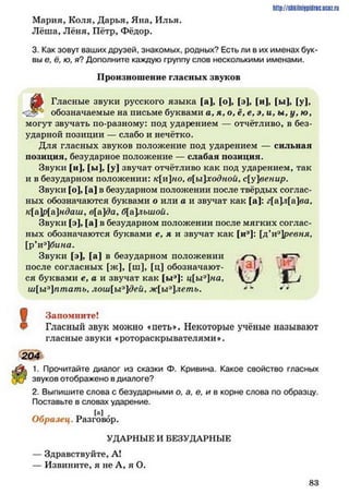 http://shkilniipidric.ucflz.ru
Мария, Коля, Дарья, Яна, Илья.
Лёша, Лёня, Пётр, Фёдор.
3. Как зовут ваших друзей, знакомых, родных? Есть ли в их именах бук­
вы е, ё, ю, я? Дополните каждую группу слов несколькими именами.
Произношение гласных звуков
Гласные звуки русского языка [а], [о], [э], [и], [ы], [у],
обозначаемые на письме буквами а , я , о, ё, е, э, и, ы, у, /о.
могут звучать по-разному: под ударением — отчётливо, в без­
ударной позиции — слабо и нечётко.
Для гласных звуков положение под ударением — сильная
позиция, безударное положение — слабая позиция.
Звуки [и], [ы], [у] звучат отчётливо как под ударением, так
и в безударном положении: кино, в[ы]ходной, с[у]венир.
Звуки [о], [а] в безударном положении после твёрдых соглас­
ных обозначаются буквами о или а и звучат как [а]: г[а]л[а]ва,
к[а]р[а]ндаш, в[а]да, б[а]лыиой.
Звуки [э], [а] в безударном положении после мягких соглас­
ных обозначаются буквами е, я и звучат как [и3]: [д’иэ]ревня,
[р’иэ]бина.
Звуки [э], [а] в безударном положении
после согласных [ж], [ш], [ц] обозначают­
ся буквами е, а и звучат как [ыа]: ц[ыэ]на,
ш[ыэ]птать, лош[ы9]деи, ж[ыэлеть.
Щ Запомните!
Гласный звук можно «петь». Некоторые учёные называют
гласные звуки «ротораскрывателями*.
204
1. Прочитайте диалог из сказки Ф. Кривина. Какое свойство гласных
звуков отображено вдиалоге?
2. Выпишите слова с безударными о, а, е, и в корне слова по образцу.
Поставьте в словах ударение.
1а] ,
Образец. Разговор.
УДАРНЫЕ И БЕЗУДАРНЫЕ
— Здравствуйте, А!
— Извините, я не А, я О.
г < ;
8 3
 