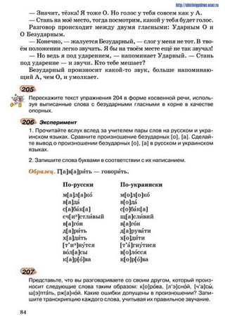 http://shkilniipidric.ucflz.ru
— Значит, тёзка! Я тоже О. Но голос у тебя совсем как у Л.
— Стань на моё место, тогда посмотрим, какой у тебя будет голос.
Разговор происходит между двумя гласными: Ударным О и
О Безударным.
— Конечно, — жалуется Безударный, —слог у меня не тот. В тво­
ём положении легко звучать. Я бы на твоём месте ещё не так звучал!
— Но ведь я под ударением, — напоминает Ударный. — Стань
под ударение — и звучи. Кто тебе мешает?
Безударный произносит какой-то звук, больше напоминаю­
щий А, чем О, и умолкает.
зуя выписанные слова с безударными гласными в корне в качестве
опорных.
206 Эксперимент
1. Прочитайте вслух вслед за учителем пары слов на русском и укра­
инском языках. Сравните произношение безударных [о], [а]. Сделай­
те вывод о произношении безударных [о], (а] в русском и украинском
языках.
2. Запишите слова буквами в соответствии с их написанием.
Образец. Г[а]в[а]рйть — говорить.
Представьте, что вы разговариваете со своим другом, который произ­
носит следующие слова таким образом: к[о]рова, [л’э]сной. [ч’а]сы.
ш[э]птать, рж[а]ной. Какие ошибки допущены в произношении? Запи­
шите транскрипцию каждого слова, учитывая их правильное звучание.
205
Перескажите текст упражнения 204 в форме косвенной речи, исполь-
По-русски По-украински
м[а]л[а]ко
в[а]да
с[а]бак[а]
сч[иэ]стлйвый
м[о]л[о]ко
в[о]да
с[о]бак[а]
щ[а]слйвий
в[а]гон
д[а]рувати
х[о]дити
[т’а]гнутися
в[о]лосся
к[о]р[о]ва
в[а]гбн
д[а]рйть
х[а]дйть
[т’иэ]нутся
вол[а]сы
к[а]р[о]ва
8 4
 