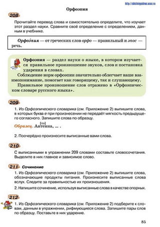 208
Орфоэпия
http://shkilniipidric.ucflz.ru
Прочитайте перевод слова и самостоятельно определите, что изучает
этот раздел науки. Сравните своё определение с определением, дан­
ным в учебнике.
Орфоэпия — от греческих слов орфо
речь.
правильный и эпос —
д Орфоэпия — раздел науки о языке, в котором изучает-
-■яК ся правильное произношение звуков, слови постановка
ударения в словах.
Соблюдение норм орфоэпии значительно облегчает наше вза­
имопонимание, помогает как говорящему, так и слушающему.
Правильное произношение слов отражено в «Орфоэпичес­
ком словаре русского языка».
209
1. Из Орфоэпического словарика (см. Приложение 2) выпишите слова,
в которых буква е при произнесении не передаёт мягкость предыдуще­
го согласного. Запишите слова по образцу.
[тэ]
Образец. Антенна, ... .
2. Поочерёдно произнесите выписанные вами слова.
210
С выписанными в упражнении 209 словами составьте словосочетания.
Выделите в них главное и зависимое слово.
211 Сочинение
1. Из Орфоэпического словарика (см. Приложение 2) выпишите слова,
обозначающие продукты питания. Произнесите выписанные слова
вслух. Следите за правильностью их произношения.
2. Напишите сочинение, используя выписанные слова в качестве опорных.
212
ЩР 1• Из Орфоэпического словарика (см. Приложение 2) подберите к сло-
вам, данным в упражнении, рифмующиеся слова. Запишите пары слов
по образцу. Поставьте в них ударение.
8 5
 
