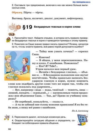 2. Составьте три предложения, включая в них как можно больше выпи­
санных слов.
http://shkilniypidric.ucoz.ru
Образец. Порты — торты.
Выговор, брала, включит, диалог, документ, нефтепровод.
§19 Безударные гласные в корне слова
213
1. Прочитайте текст. Найдите отрывок, в котором есть правило провер­
ки безударных гласных в корне и приводятся примеры к этому правилу.
2. Помогало ли Саше знание правил писать грамотно? Почему, несмотря
на то. что вы знаете правила, всё равно порой допускаете ошибки?
— Тайну мою узнать хочешь? — спросил
Саша.
— Конечно!
— В общем, у меня переэкзаменовка. Пи­
шу я плохо. С ошибками. Поможешь?
— Кто? Я? Тебе?..
Утром начался наш первый урок.
— Начнём с безударных гласных, — объя­
вил я. — В безударном положении они звучат
неотчётливо. Чтобы правильно написать без­
ударную гласную в корне, нужно изменить
слово или подобрать другое слово того же корня так, чтобы эта
гласная оказалась иод ударением...
— Вот, например: «вода — воды, тяжёлый — тяжесть, зима —
зимний, поседеть — седенький...» — насмешливым тоном продол­
жил мои объяснения Саша. — Так, да? Прямо по учебнику шпа­
ришь?
— Не перебивай, пожалуйста, — сказал я.
— А ты не забивай мне голову всякими правилами! Я их без те­
бя знаю, а пишу всё равно с ошибками.
По А. Алексину
3. Перескажите диалог, используя косвенную речь.
4. Охарактеризуйте ситуацию общения и определите, со­
блюдают ли собеседники правила общения.
8 6
 