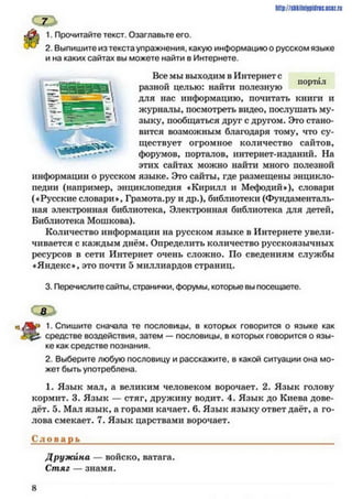 С 7 >
А 1. Прочитайте текст. Озаглавьте его.
^ 2. Выпишите из текста упражнения, какую информацию о русском языке
и на каких сайтах вы можете найти в Интернете.
Все мы выходим в Интернете
„ портал
разной целью: наити полезную
для нас информацию, почитать книги и
журналы, посмотреть видео, послушать му­
зыку, пообщаться друг с другом. Это стано­
вится возможным благодаря тому, что су­
ществует огромное количество сайтов,
форумов, порталов, интернет-изданий. На
этих сайтах можно найти много полезной
информации о русском языке. Это сайты, где размещены энцикло­
педии (например, энциклопедия «Кирилл и Мефодий»), словари
(«Русские словари», Грамота.ру и др.), библиотеки (Фундаменталь­
ная электронная библиотека. Электронная библиотека для детей.
Библиотека Мошкова).
Количество информации на русском языке в Интернете увели­
чивается с каждым днём. Определить количество русскоязычных
ресурсов в сети Интернет очень сложно. По сведениям службы
«Яндекс», это почти 5 миллиардов страниц.
3. Перечислите сайты, странички, форумы, которые вы посещаете.
1Шр://шН1Н|р||1г1сис«г.г11
« /Я р 1. Спишите сначала те пословицы, в которых говорится о языке как
средстве воздействия, затем — пословицы, в которых говорится о язы­
ке как средстве познания.
2. Выберите любую пословицу и расскажите, в какой ситуации она мо­
жет быть употреблена.
1. Язык мал, а великим человеком ворочает. 2. Язык голову
кормит. 3. Язык — стяг, дружину водит. 4. Язык до Киева дове­
дёт. 5. Мал язык, а горами качает. 6. Язык языку ответ даёт, а го­
лова смекает. 7. Язык царствами ворочает.
С л о в а р ь____________________________________________________
Друж ина — войско, ватага.
Стяг — знамя.
8
 