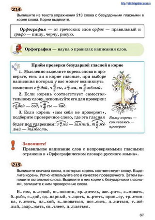 Выпишите из текста упражнения 213 слова с безударными гласными в
корне слова. Корни выделите.
http://SttilniIPidriC.BCIZ.ril
214
Орфография — от греческих слов орфос — правильный и
графо — нишу, черчу, рисую.
іОрфография — наука о правилах написания слов.
Приём проверки безударной гласной в корне
ч ® ,1. Мысленно выделите корень слова и про­
верьте, есть ли в корне гласные, при выборе
написания которых у вас может возникнуть ’
сомнение: с ■£дои, ч я. сы, ма> т м жёлый. 'X) )
2. Если корень соответствует самостоя
тельному слову, используйте его для проверки:
— Я д, чмсы - нас.
3. Если корень «сам себя не проверяет*, «V
подберите проверочное слово, где эта гласная Вижу корень —
і ~ .. сомневаюсь —
будет под ударением: з *£ма — зимнии, т и же-
лыи — тяжесть. е
проверяю
!
Запомните!
Правильное написание слов с непроверяемыми гласными
отражено в «Орфографическом словаре русского языка».
215
Выпишите сначала слова, в которых корень соответствует слову. Выде­
лите корень. Устно используйте его в качестве проверочного. Затем вы­
пишите остальные слова. Выделите в них корни с безударными гласны­
ми, запишите к ним проверочные слова.
Б..гом, в..левой, ш..повник, вредитель, зас..рить, з..мовать,
б..рьба, с..дой, од..нарный, т..щить, в..ртеть, прин..су, тростин­
ка, г..стить, пл..хой, волноваться, погасить, л..ниться, тяж ё­
лый, задр..жать, св..тлеет, ц..пляться.
8 7
 