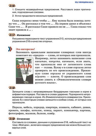 1. Спишите незавершённые предложения. Расставьте знаки препина­
ния, подсказанные союзами.
2. Устно продолжите несколько предложений.
Саша попросил меня чтобы ... . Ему нужна была помощь пото­
му что ... . Он рассказал о том что ... . На первом уроке я объяснил
Саше что .... Я рассказал Саше правило но он .... Саша сказал что
знает правила а ... .
217 Изложение
Письменно перескажите текст упражнения 213, используя предложения
упражнения 216 в качестве опорных.
Это интересно!
Запомнить правильное написание словарных слов иногда
помогают их «предки* — слова, от которых они произошли.
Например, легко запомнить написание слов
капит ан, капуста, капюшон, если знать,
что произошли они от латинского слова
кап — голова. Букву о в слове корзина легко
проверить но его происхождению. Произо­
шло слово корзина от украинского слова
корзатъ — плести. О происхождении слов
можно узнать в «Этимологическом словаре
русского языка*.
218
Запишите слова с непроверяемыми безударными гласными в корне в
алфавитном порядке. Поставьте в словах ударение. Подчеркните непро­
веряемую гласную в корне. Из Этимологического словарика {см. Прило­
жение 4) к некоторым словам запишите в скобках слова, от которых они
произошли.
Перила, мебель, коридор, квартира, комната, кабинет, диван,
кровать, шкафы, потолок, комод, паркет, компьютер, картина,
фотографии, жалюзи, балкон, ковёр.
219 Сочинение
Составьте со словами, данными в упражнении 218, небольшой текст на
тему «Мой дом», включая в каждое предложение как можно больше сло­
варных слов.
http://shkilniypidric.ijc0z.ru
216
8 8
 