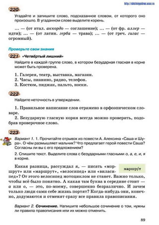 Угадайте и запишите слово, подсказанное словом, от которого оно
произошло. В угаданном слове выделите корень.
... — (от итал. аккордо — соглашение); ... — (от фр. аллер —
идти); ... — (от латин. герба — трава); ... — (от греч. гигас —
огромный).
Проверьте свои знания
221 «Четвёртый лишний»
Найдите в каждой группе слово, в котором безударная гласная в корне
может быть проверена.
1. Галерея, театр, выставка, магазин.
2. Часы, пианино, радио, телефон.
3. Костюм, пиджак, пальто, носки.
222
Найдите неточность в утверждении.
1. Правильное написание слов отражено в орфоэпическом сло­
варе.
2. Безударную гласную корня всегда можно проверить, подо­
брав проверочное слово.
223
Вариант 1. 1. Прочитайте отрывок из повести А. Алексина «Саша и Шу­
ра». О чём размышляет мальчик? Что предлагает герой повести Саша?
Согласны ли вы с его предложением?
2. Спишите текст. Выделите слова с безударными гласными о, а, е, и, я
в корне.
Какая разница, рассуждал я, — писать «мор-
шрут» или «маршрут*, «велосипед» или «виласи-
пед»? От этого велосипед мотоциклом не станет. Важно только,
чтобы всё было понятно. А какая там буква в середине стоит —
а или о, — это, по-моему, совершенно безразлично. И зачем
только люди сами себе жизнь портят? Когда-нибудь они, конеч­
но, додумаются и отменят сразу все правила правописания.
Вариант 2. Сочинение. Напишите небольшое сочинение о том. нужны
ли правила правописания или их можно отменить.
http://stikilniypidric.ucQz.rii
220
8 9
 