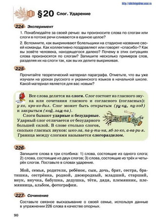 http://shkilniipidric.ucflz.ru
§20 Слог. Ударение
224 Эксперимент
1. Понаблюдайте за своей речью: вы произносите слова по слогам или
слоги в потоке речи сливаются в единое целое?
2. Вспомните, как выкрикивают болельщики на стадионе название сво­
ей команды. Как коллективно поздравляют или говорят «спасибо»? Как
вы зовёте человека, находящегося далеко? Почему в этих ситуациях
слова произносятся по слогам? Запишите несколько примеров слов,
разделяя их на слоги так, как вы их делите выкрикивая.
225
Прочитайте теоретический материал параграфа. Отметьте, что вы уже
изучали на уроках русского и украинского языков в начальной школе.
Какой материал является для вас новым?
Все слова делятся на слоги. Слог состоит из гласного зву­
ка или сочетания гласного и согласного (согласных):
у хо, кро ко дил. Слог может быть открытым (рц ка> па ход)
и закрытым ( кой. лам па)-
Слоги бывают ударные и безударные.
Ударный слог отличается от безударного
большей силой. В слове столько слогов,
сколько гласных звуков: шко ла, па-у ти на, яб ло ко, а ва ри я.
Граница между слогами называется слогоразделом.
226
Запишите слова в три столбика: 1) слова, состоящие из одного слога;
2) слова, состоящие из двух слогов; 3) слова, состоящие из трёх и четы­
рёх слогов. Поставьте в словах ударение.
Мой, семья, родители, ребёнок, сын, дочь, брат, сестра, бра­
тишка, сестрёнка, родной, двоюродный, младший, старший,
внук, внучка, бабушка, дедушка, тётя, дядя, племянник, пле­
мянница, альбом, фотографии.
227 Сочинение
Составьте связное высказывание о своей семье, используя данные
в упражнении 226 слова в качестве опорных.
9 0
 