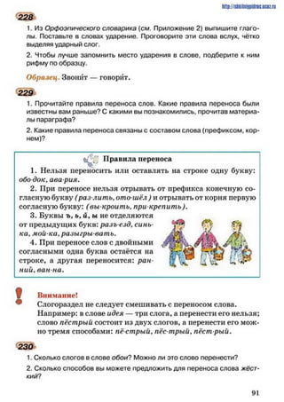 1. Из Орфоэпического словарика (см. Приложение 2) выпишите глаго­
лы. Поставьте в словах ударение. Проговорите эти слова вслух, чётко
выделяя ударный слог.
2. Чтобы лучше запомнить место ударения в слове, подберите к ним
рифму по образцу.
Образец. Звонит — говорит.
229
1. Прочитайте правила переноса слов. Какие правила переноса были
известны вам раньше? С какими вы познакомились, прочитав материа­
лы параграфа?
2. Какие правила переноса связаны с составом слова (префиксом, кор­
нем)?
http://SllkilnhlPidriC.lJCOZ.ru
228
Правила переноса
1. Нельзя переносить или оставлять на строке одну букву:
обо док, ава рия.
2. При переносе нельзя отрывать от префикса конечную со­
гласную букву (раз лить, ото шёл ) и отрывать от корня первую
согласную букву: (вы кроить, при крепить).
3. Буквы ъ, ь, й, ы не отделяются
от предыдущих букв: разъ езд, синь­
ка, мой-ка,разыгрывать.
4. При переносе слов с двойными
согласными одна буква остаётся на
строке, а другая переносится: ран­
ний, ван на.
Внимание!
Слогораздел не следует смешивать с переносом слова.
Например: в слове идея — три слога, а перенести его нельзя;
слово пёстрый состоит из двух слогов, а перенести его мож­
но тремя способами: пё стрый, пёс трый, пёст рый.
230
1. Сколько слогов в слове обои? Можно ли это слово перенести?
2. Сколько способов вы можете предложить для переноса слова жёст­
кий?
9 1
 