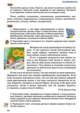 http://shkilniipidric.ucflz.ru
231
Прочитайте данные слова. Укажите, где может возникнуть ошибка при
их переносе. Запишите слова, разделяя их для переноса. Поставьте
в них ударение. Укажите количество слогов в каждом слове.
Очки, альбом, племянник, племянница, родственники, ува­
жать, учиться, подружиться, отпраздновать, отпуск, насмешить,
развеселить, отъезд, тайник, аккуратный.
232
1. Предположите, о чём будет рассказываться в тексте,
который включает данные слова и словосочетания: купать,
испуганный вид, свой палец, Ксенька, отчаянно ухватилась,
воробьиными пальчиками, свою драгоценную жизнь, спа­
саться, держаться, за сильного и смелого брата.
2. Прочитайте текст и озаглавьте его. Укажите средства связи предло­
жений в этом тексте.
Вечером мы стали крошечную сестрёнку ку­
пать. У неё сделался такой испуганный вид.
Вот, люди добрые, смотрите: родные отец и
мать сейчас утопят собственную дочку.
И тут я вовремя подсунулся под мамин ло­
коть и дал Ксеньке свой палец и, видно, уга­
дал. Она за мой палец схватилась и совсем ус­
покоилась. Так крепко и отчаянно ухватилась
девчонка за мой палец, просто как утопающий
за соломинку.
И мне стало её жалко оттого, что она именно за меня держится.
Держится изо всех сил своими воробьиными пальчиками. И по
этим пальцам чувствуется ясно, что это она мне одному доверяет
свою драгоценную жизнь и что надо спасаться: держаться за па­
лец старшего, сильного и смелого брата. И когда я обо всём этом
догадался, когда я понял наконец, как ей трудно, бедняге,
и страшно, я сразу стал её любить.
По В.Драгунскому
3. Прочитайте слова, приведённые в первом задании к этому упражне­
нию. Укажите, где может возникнуть ошибка при их переносе. Запишите
слова, разделяя их для переноса. Выпишите восемь слов с безударной
гласной в корне. Корни выделите.
4. Перескажите текст, используя данные в первом задании слова в ка­
честве опорных.
9 2
 