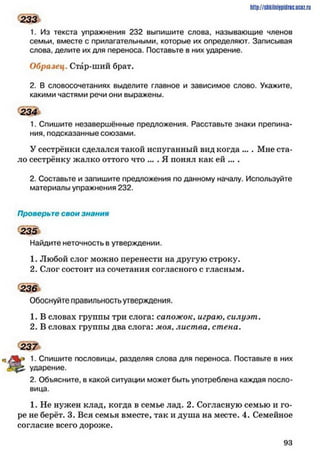 http://shkilniipidric.ucflz.ru
233
1. Из текста упражнения 232 выпишите слова, называющие членов
семьи, вместе с прилагательными, которые их определяют. Записывая
слова, делите их для переноса. Поставьте в них ударение.
Образец. Стар-ший брат.
2. В словосочетаниях выделите главное и зависимое слово. Укажите,
какими частями речи они выражены.
234
1. Спишите незавершённые предложения. Расставьте знаки препина­
ния, подсказанные союзами.
У сестрёнки сделался такой испуганный вид когда ... . Мне ста­
ло сестрёнку жалко оттого что ... . Я понял как ей ... .
2. Составьте и запишите предложения по данному началу. Используйте
материалы упражнения 232.
Проверьте свои знания
235
Найдите неточность в утверждении.
1. Любой слог можно перенести на другую строку.
2. Слог состоит из сочетания согласного с гласным.
236
Обоснуйте правильность утверждения.
1. В словах группы три слога: сапожок, играю, силуэт.
2. В словах группы два слога: моя. лист ва, стена.
2 3 7
к* 1. Спишите пословицы, разделяя слова для переноса. Поставьте в них
ударение.
2. Объясните, в какой ситуации может быть употреблена каждая посло­
вица.
1. Не нужен клад, когда в семье лад. 2. Согласную семью и го­
ре не берёт. 3. Вся семья вместе, так и душа на месте. 4. Семейное
согласие всего дороже.
9 3
 
