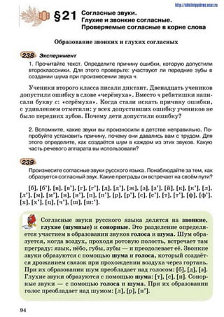 I .
О С О А Согласные звуки.
^ ■ Глухие и звонкие согласные.
Проверяемые согласные в корне слова
Образование звонких и глухих согласных
238 Эксперимент
1. Прочитайте текст. Определите причину ошибки, которую допустили
второклассники. Для этого проверьте: участвуют ли передние зубы в
создании шума при произнесении звука ч.
Ученики второго класса писали диктант. Двенадцать учеников
допустили ошибку в слове «черёмуха». Вместо ч ребятишки напи­
сали букву с: «серёмуха». Когда стали искать причину ошибки,
с удивлением отметили: у всех допустивших ошибку учеников не
было передних зубов. Почему дети допустили ошибку?
2. Вспомните, какие звуки вы произносили в детстве неправильно. По­
пробуйте установить причину, почему они давались вам с трудом. Для
этого определите, как создаётся шум в каждом из этих звуков. Какую
часть речевого аппарата вы использовали?
239
Произнесите согласные звуки русского языка. Понаблюдайте за тем, как
образуется согласный звук. Какие преграды он встречает на своём пути?
[б], [б*], [в], [в’], [г], [г’], [д], [д-1, [Ж], [3], [3’], [Й], [к], [к’], [л],
[л’], [м], [МЧ, [н], [нЧ, [П], [пЧ. [р]. [РЧ. [с], [сЧ, [Т], [тЧ, [ф], [ФЧ.
[х], [хЧ, [ц], [ЧЧ. Гш], [ш:Ч.
Согласные звуки русского языка делятся на звонкие,
<23** глухие (шумные) и сонорные. Это разделение определя­
ется участием в образовании звуков голоса и шума. Шум обра­
зуется, когда воздух, проходя ротовую полость, встречает там
преграду: язык, нёбо, губы, зубы — и преодолевает её. Звонкие
звуки образуются с помощью шума и голоса, который создаёт­
ся дрожанием связок при прохождении воздуха через гортань.
При их образовании шум преобладает над голосом: [б], [д], [з].
Глухие звуки образуются с помощью шума: [т], [с], [п]. Сонор­
ные звуки — с помощью голоса и шума. При их образовании
голос преобладает над шумом: [л], [р], [нЧ*
9 4
 