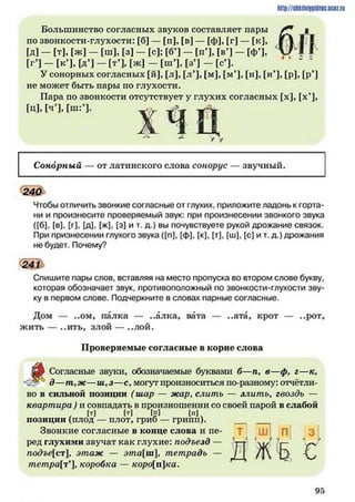 http://siikilniipidric.ucflz.ru
Большинство согласных звуков составляет пары
по звонкости-глухости: [б] — [п], [в] — [ф], [г] — [к],
[Д] - [т], [ж] - [ш], [з] - [с]; Гб’1- [п’], [в’] - [ф’],
[г’] - [к*], [д ] - [т’], [ж] - [ш ’], [з’] - [с’].
У сонорных согласных [й], [л], [л’], [м], [м*], [н], [н’], [р], [р*]
не может быть пары по глухости.
Пара по звонкости отсутствует у глухих согласных [х], [х’],
[ц], [ч’], [ш:Ч.
х ч ц г /
Сонорный — от латинского слова сонорус — звучный.
240
Чтобы отличить звонкие согласные от глухих, приложите ладонь к горта­
ни и произнесите проверяемый звук: при произнесении звонкого звука
([б], [в], [г], [д], [ж], [з] и т. д.) вы почувствуете рукой дрожание связок.
При признесении глухого звука ([п], (ф), [к], [т], [ш], [с] и т. д.) дрожания
не будет. Почему?
241
Спишите пары слов, вставляя на место пропуска во втором слове букву,
которая обозначает звук, противоположный по звонкости-глухости зву­
ку в первом слове. Подчеркните в словах парные согласные.
Дом — ..ом, палка — ..алка, вата — ..ата, крот — ..рот,
жить — ..ить, злой — ..лой.
Проверяемые согласные в корне слова
^
Согласные звуки, обозначаемые буквами б—п, в—ф, г—к,
д—т,ж—ш ,з—сумогут произноситься по-разному: отчётли­
во в сильной позиции ( шар — жар, слить — злитъ> гвоздь —
квартира ) и совпадать в произношении со своей парой в слабой
, И (т) [п] [п1
позиции (плод — плот, гриб — грипп).
Звонкие согласные в конце слова и пе­
ред глухими звучат как глухие: подъезд —
подъе[ст], этаж — эта[ш ], тетрадь —
тетра[т']> коробка — коро[пка.
Ш1 П
д ж ь с
9 5
 