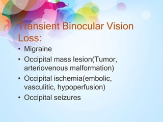 Transient Binocular Vision
Loss:
• Migraine
• Occipital mass lesion(Tumor,
arteriovenous malformation)
• Occipital ischemia(embolic,
vasculitic, hypoperfusion)
• Occipital seizures
 