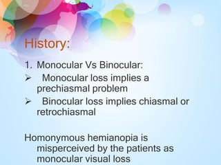 History:
1. Monocular Vs Binocular:
 Monocular loss implies a
prechiasmal problem
 Binocular loss implies chiasmal or
retrochiasmal
Homonymous hemianopia is
misperceived by the patients as
monocular visual loss
 