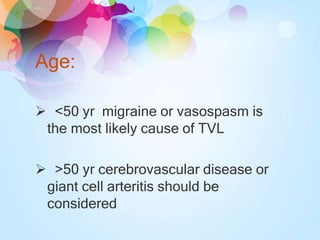 Age:
 <50 yr migraine or vasospasm is
the most likely cause of TVL
 >50 yr cerebrovascular disease or
giant cell arteritis should be
considered
 
