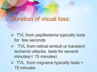 Duration of visual loss:
 TVL from papilledema typically lasts
for few seconds
 TVL from retinal emboli or transient
ischemic attacks lasts for several
minutes(< 15 minutes)
 TVL from migraine typically lasts >
15 minutes
 