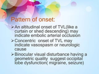 Pattern of onset:
An altitudinal onset of TVL(like a
curtain or shed descending) may
indicate embolic arterial occlusion
Concentric onset of TVL may
indicate vasospasm or neurologic
cause
Binocular visual disturbance having a
geometric quality suggest occipital
lobe dysfunction( migraine, seizure)
 