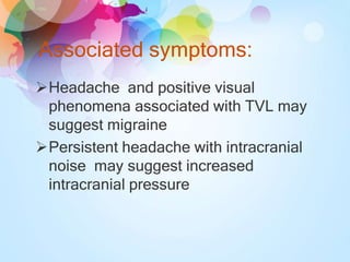 Associated symptoms:
Headache and positive visual
phenomena associated with TVL may
suggest migraine
Persistent headache with intracranial
noise may suggest increased
intracranial pressure
 