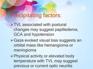 Precipitating factors:
TVL associated with postural
changes may suggest papilledema,
GCA and hypotension
Gaze evoked visual loss suggests an
orbital mass like hemangioma or
meningioma
Physical activity or elevated body
temperature with TVL may suggest
previous or current optic neuritis
 