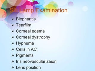 Slit Lamp Examination
 Blepharitis
 Tearfilm
 Corneal edema
 Corneal dystrophy
 Hyphema
 Cells in AC
 Pigments
 Iris neovascularizaion
 Lens position
 