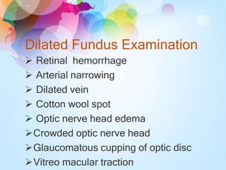Dilated Fundus Examination
 Retinal hemorrhage
 Arterial narrowing
 Dilated vein
 Cotton wool spot
 Optic nerve head edema
Crowded optic nerve head
Glaucomatous cupping of optic disc
Vitreo macular traction
 