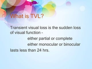 What is TVL?
Transient visual loss is the sudden loss
of visual function –
either partial or complete
either monocular or binocular
lasts less than 24 hrs.
 