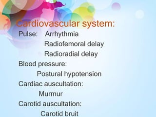 Cardiovascular system:
Pulse: Arrhythmia
Radiofemoral delay
Radioradial delay
Blood pressure:
Postural hypotension
Cardiac auscultation:
Murmur
Carotid auscultation:
Carotid bruit
 