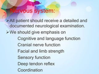 Nervous system:
All patient should receive a detailed and
documented neurological examination.
We should give emphasis on
Cognitive and language function
Cranial nerve function
Facial and limb strength
Sensory function
Deep tendon reflex
Coordination
 