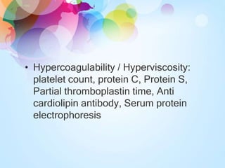 • Hypercoagulability / Hyperviscosity:
platelet count, protein C, Protein S,
Partial thromboplastin time, Anti
cardiolipin antibody, Serum protein
electrophoresis
 