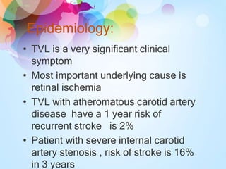 Epidemiology:
• TVL is a very significant clinical
symptom
• Most important underlying cause is
retinal ischemia
• TVL with atheromatous carotid artery
disease have a 1 year risk of
recurrent stroke is 2%
• Patient with severe internal carotid
artery stenosis , risk of stroke is 16%
in 3 years
 