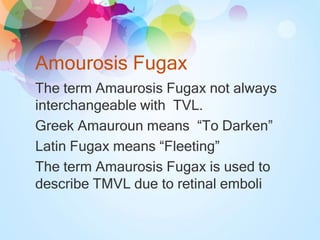 Amourosis Fugax
The term Amaurosis Fugax not always
interchangeable with TVL.
Greek Amauroun means “To Darken”
Latin Fugax means “Fleeting”
The term Amaurosis Fugax is used to
describe TMVL due to retinal emboli
 