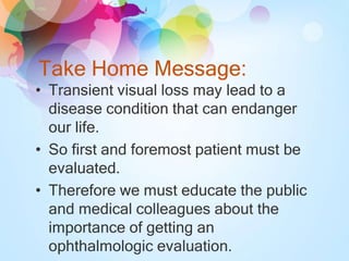 Take Home Message:
• Transient visual loss may lead to a
disease condition that can endanger
our life.
• So first and foremost patient must be
evaluated.
• Therefore we must educate the public
and medical colleagues about the
importance of getting an
ophthalmologic evaluation.
 