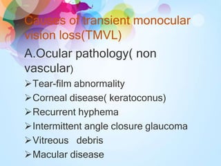Causes of transient monocular
vision loss(TMVL)
A.Ocular pathology( non
vascular)
Tear-film abnormality
Corneal disease( keratoconus)
Recurrent hyphema
Intermittent angle closure glaucoma
Vitreous debris
Macular disease
 