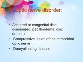 C. Optic nerve disorder:
• Acquired or congenital disc
disease(eg. papilloedema, disc
drusen)
• Compressive lesion of the intraorbital
optic nerve
• Demyelinating disease
 