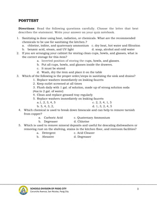 3
SCHOOLS DIVISION OF PASIG CITY
Caruncho Avenue, San Nicolas, Pasig City
POSTTEST
Directions: Read the following questions carefully. Choose the letter that best
describes the statement. Write your answer on your quiz notebook.
1. Sanitizing is done using heat, radiation, or chemicals. What are the recommended
chemicals to be use for sanitizing the kitchen.?
a. chlorine, iodine, and quaternary ammonium c. dry heat, hot water and filtration
b. benzoic acid, steam, and UV light d. soap, alcohol and cold water
2. If you are arranging your cabinet for storing clean cups, bowls, and glasses, what is
the correct storage for this item?
a. Inverted position of storing the cups, bowls, and glasses.
b. Put all cups, bowls, and glasses inside the drawers.
c. It must be stored
d. Wash, dry the item and place it on the table
3. Which of the following is the proper order/steps in sanitizing the sink and drains?
1. Replace washers immediately on leaking faucets
2. Keep outlet screened at all times
3. Flush daily with 1 gal. of solution, made up of strong solution soda
(4oz.to 2 gal. of water)
4. Clean and replace greased tray regularly
5. Replace washers immediately on leaking faucets
a.1, 2, 3, 4, 5 c. 2, 3, 4, 1, 5
b. 5, 4, 3, 2, d. 1, 3, 2, 4, 5
4. Which chemical is used to break down limescale and can help to remove tarnish
from copper?
a. Carboric Acid c. Quaternary Ammonium
b. Degreaser d. Chlorine
5. Which is used to remove mineral deposits and useful for descaling dishwashers or
removing rust on the shelving, stains in the kitchen floor, and restroom facilities?
a. Detergent c. Acid Cleaner
b. Abrasive d. Degreaser
 