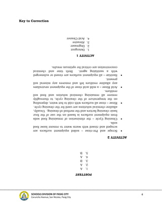 4
SCHOOLS DIVISION OF PASIG CITY
Caruncho Avenue, San Nicolas, Pasig City
Key to Correction
ACTIVITY
1
1.
Detergent
2.
Degreaser
3.
Abrasive
4.
Acid
Cleaner
ACTIVITY
2

Scrape
and
Pre-rinse
–
soiled
equipment
surfaces
are
scraped
and
rinsed
with
warm
water
to
remove
loose
food
soils.

Cleaning
Cycle
–
the
elimination
of
remaining
food
soils
from
equipment
surfaces
is
based
on
the
use
of
the
four
basic
cleaning
factors
and
the
method
of
cleaning.
Usually,
alkaline
chemical
solutions
are
used
for
the
cleaning
cycle.

Rinse
–
rinse
all
surfaces
with
cold
to
hot
water,
depending
on
the
temperature
of
the
cleaning
cycle,
to
thoroughly
remove
all
remaining
chemical
solution
and
food
soil
residues.

Acid
Rinse
–
a
mild
acid
rinse
of
the
equipment
neutralizes
any
alkaline
residues
left
and
removes
any
mineral
soil
present.

Sanitize
–
all
equipment
surfaces
are
rinsed
or
submerged
with
a
sanitizing
agent.
Both
time
and
chemical
concentration
are
critical
for
optimum
results.
POSTTEST
1.
A
2.
A
3.
B
4.
A
5.
B
 