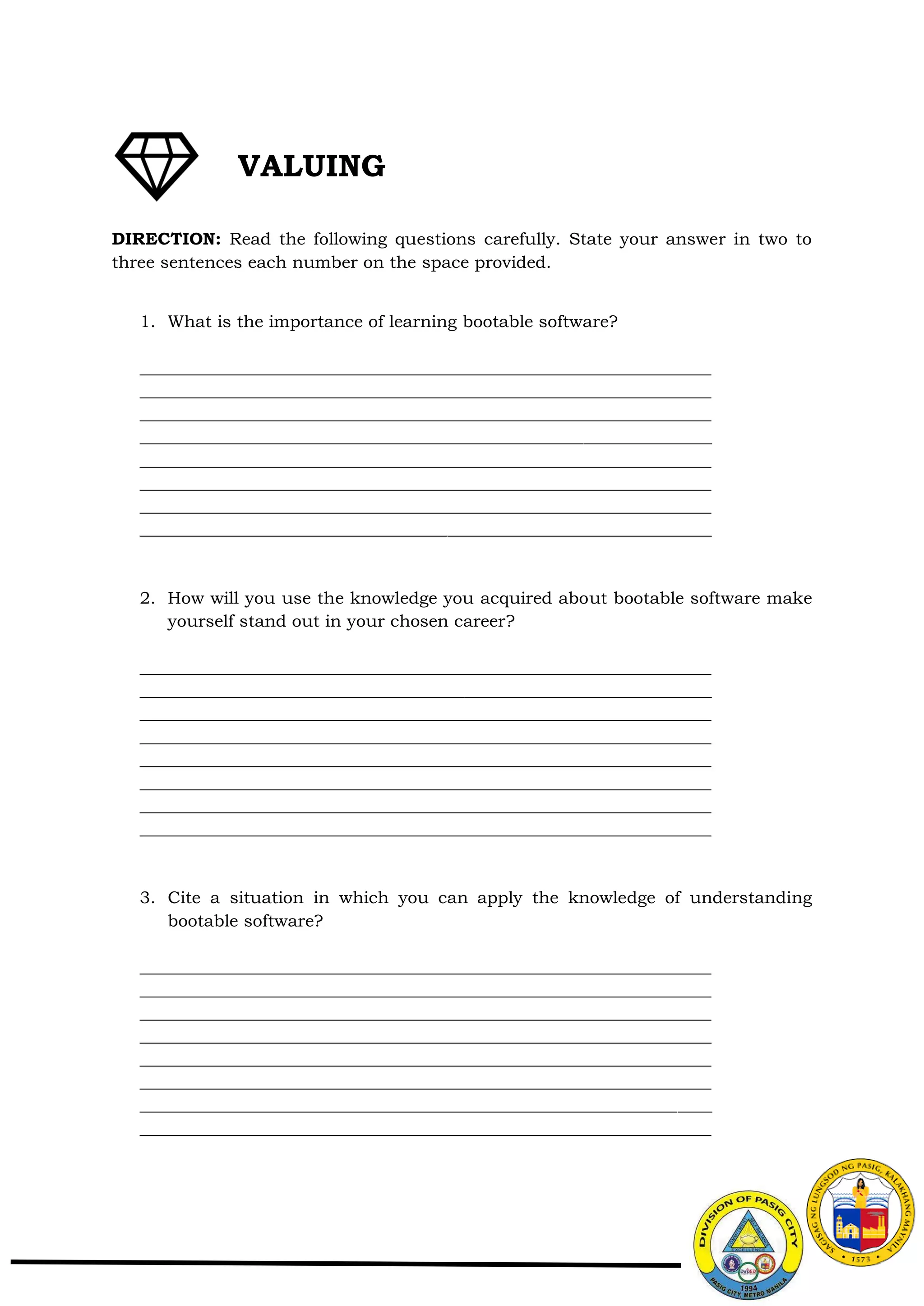 DIRECTION: Read the following questions carefully. State your answer in two to
three sentences each number on the space provided.
1. What is the importance of learning bootable software?
___________________________________________________________________
___________________________________________________________________
___________________________________________________________________
___________________________________________________________________
___________________________________________________________________
___________________________________________________________________
___________________________________________________________________
___________________________________________________________________
2. How will you use the knowledge you acquired about bootable software make
yourself stand out in your chosen career?
___________________________________________________________________
___________________________________________________________________
___________________________________________________________________
___________________________________________________________________
___________________________________________________________________
___________________________________________________________________
___________________________________________________________________
___________________________________________________________________
3. Cite a situation in which you can apply the knowledge of understanding
bootable software?
___________________________________________________________________
___________________________________________________________________
___________________________________________________________________
___________________________________________________________________
___________________________________________________________________
___________________________________________________________________
___________________________________________________________________
___________________________________________________________________
VALUING
 