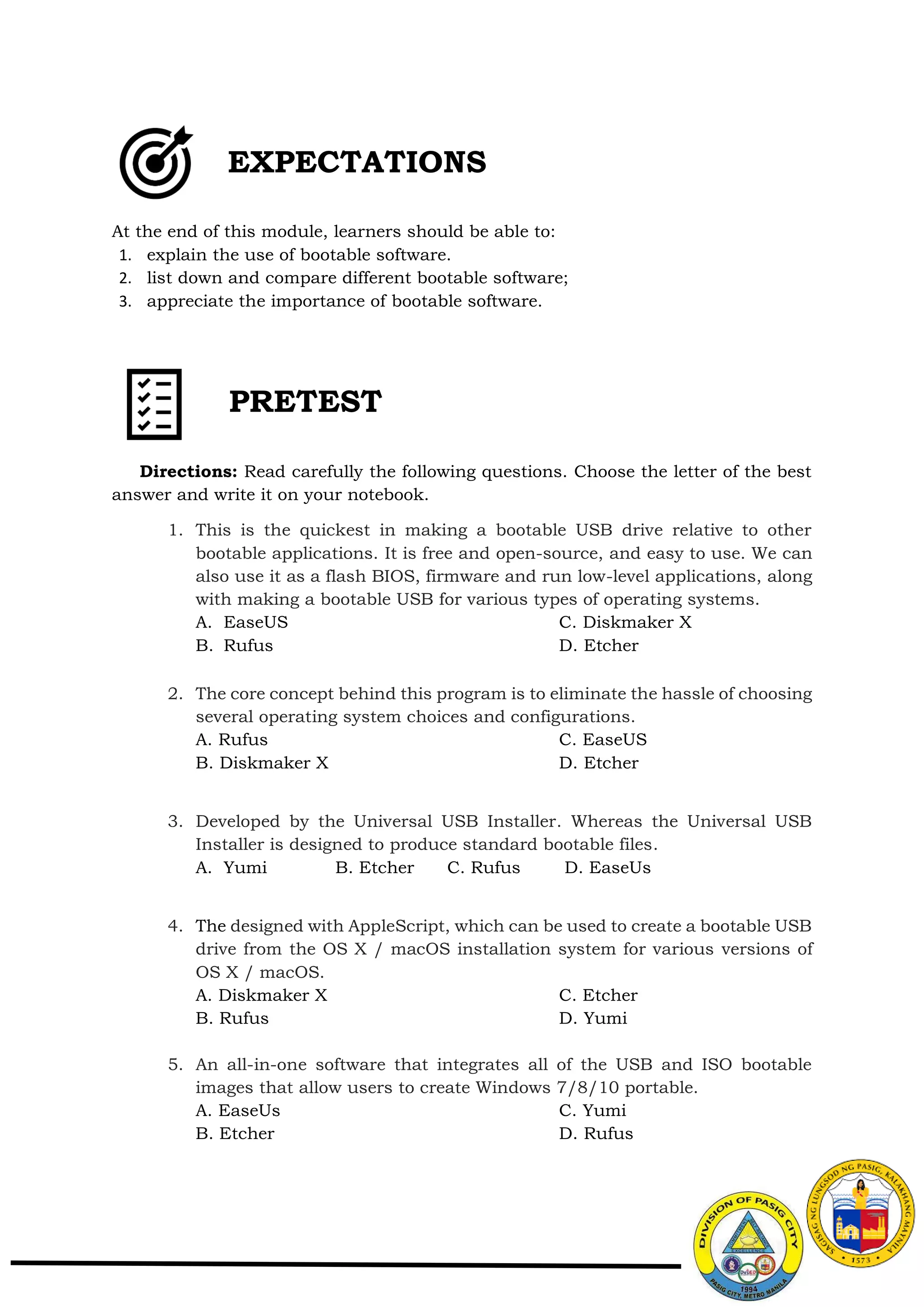 At the end of this module, learners should be able to:
1. explain the use of bootable software.
2. list down and compare different bootable software;
3. appreciate the importance of bootable software.
Directions: Read carefully the following questions. Choose the letter of the best
answer and write it on your notebook.
1. This is the quickest in making a bootable USB drive relative to other
bootable applications. It is free and open-source, and easy to use. We can
also use it as a flash BIOS, firmware and run low-level applications, along
with making a bootable USB for various types of operating systems.
A. EaseUS C. Diskmaker X
B. Rufus D. Etcher
2. The core concept behind this program is to eliminate the hassle of choosing
several operating system choices and configurations.
A. Rufus C. EaseUS
B. Diskmaker X D. Etcher
3. Developed by the Universal USB Installer. Whereas the Universal USB
Installer is designed to produce standard bootable files.
A. Yumi B. Etcher C. Rufus D. EaseUs
4. The designed with AppleScript, which can be used to create a bootable USB
drive from the OS X / macOS installation system for various versions of
OS X / macOS.
A. Diskmaker X C. Etcher
B. Rufus D. Yumi
5. An all-in-one software that integrates all of the USB and ISO bootable
images that allow users to create Windows 7/8/10 portable.
A. EaseUs C. Yumi
B. Etcher D. Rufus
EXPECTATIONS
PRETEST
 