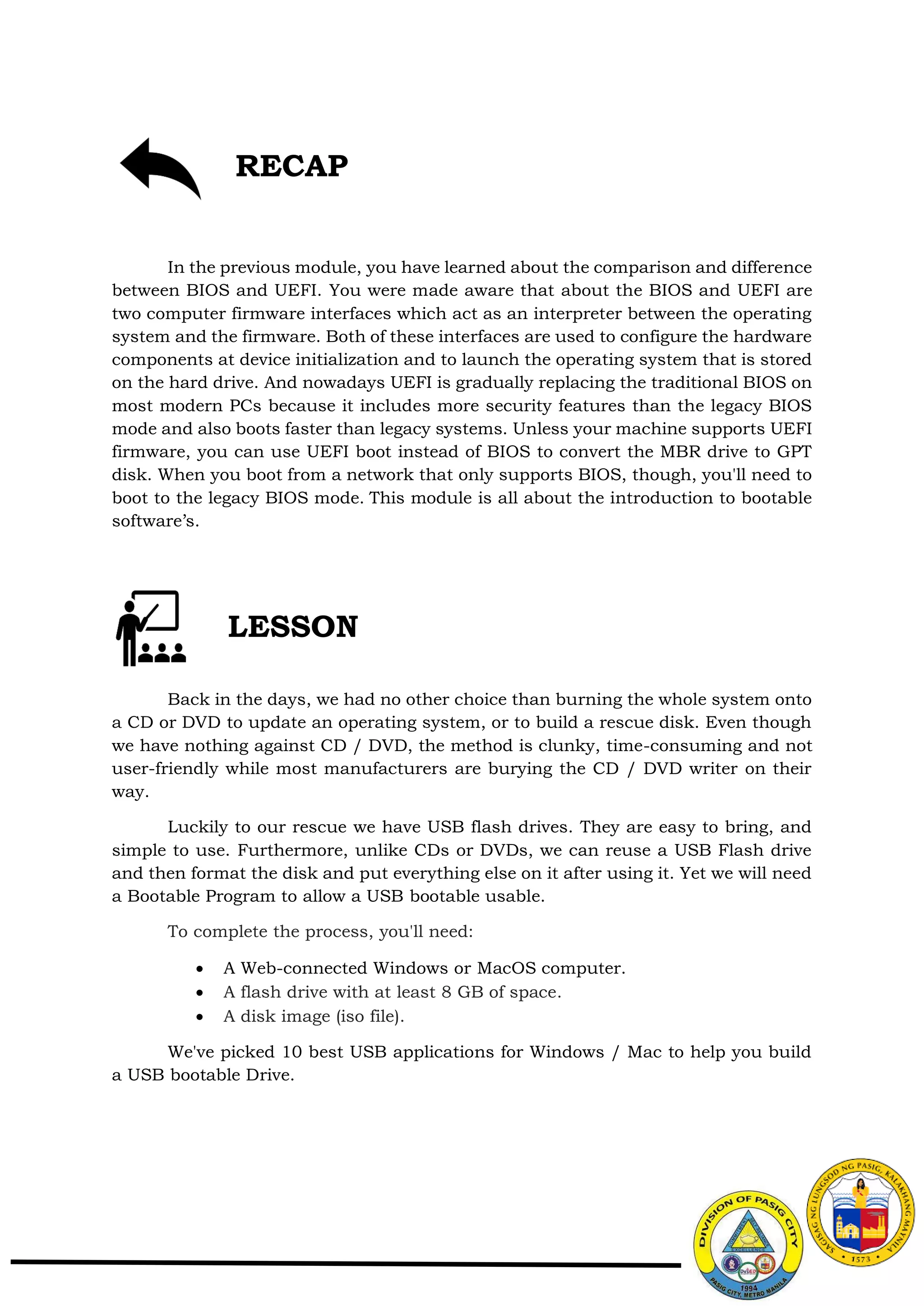 In the previous module, you have learned about the comparison and difference
between BIOS and UEFI. You were made aware that about the BIOS and UEFI are
two computer firmware interfaces which act as an interpreter between the operating
system and the firmware. Both of these interfaces are used to configure the hardware
components at device initialization and to launch the operating system that is stored
on the hard drive. And nowadays UEFI is gradually replacing the traditional BIOS on
most modern PCs because it includes more security features than the legacy BIOS
mode and also boots faster than legacy systems. Unless your machine supports UEFI
firmware, you can use UEFI boot instead of BIOS to convert the MBR drive to GPT
disk. When you boot from a network that only supports BIOS, though, you'll need to
boot to the legacy BIOS mode. This module is all about the introduction to bootable
software’s.
Back in the days, we had no other choice than burning the whole system onto
a CD or DVD to update an operating system, or to build a rescue disk. Even though
we have nothing against CD / DVD, the method is clunky, time-consuming and not
user-friendly while most manufacturers are burying the CD / DVD writer on their
way.
Luckily to our rescue we have USB flash drives. They are easy to bring, and
simple to use. Furthermore, unlike CDs or DVDs, we can reuse a USB Flash drive
and then format the disk and put everything else on it after using it. Yet we will need
a Bootable Program to allow a USB bootable usable.
To complete the process, you'll need:
 A Web-connected Windows or MacOS computer.
 A flash drive with at least 8 GB of space.
 A disk image (iso file).
We've picked 10 best USB applications for Windows / Mac to help you build
a USB bootable Drive.
LESSON
RECAP
 