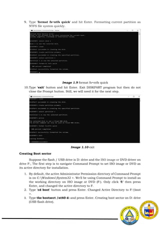 9. Type 'format fs=ntfs quick' and hit Enter. Formatting current partition as
NTFS file system quickly.
10.Type 'exit' button and hit Enter. Exit DISKPART program but then do not
close the Prompt button. Still, we will need it for the next step.
Creating Boot sector
Suppose the flash / USB drive is D: drive and the ISO image or DVD driver on
drive F:, The first step is to navigate Command Prompt to set ISO image or DVD as
its active directory for installation.
1. By default, the active Administrator Permission directory of Command Prompt
is on C:WindowsSystem32 >. We'll be using Command Prompt to install as
the working directory on ISO image or DVD (F:). Only click 'f:' then press
Enter, and changed the active directory to F.
2. Type 'cd boot' button and press Enter. Changed Active Directory to F:boot
>.
3. Type the bootsect /nt60 d: and press Enter. Creating boot sector on D: drive
(USB flash drive).
Image 1.9 format fs=ntfs quick
Image 1.10 exit
 
