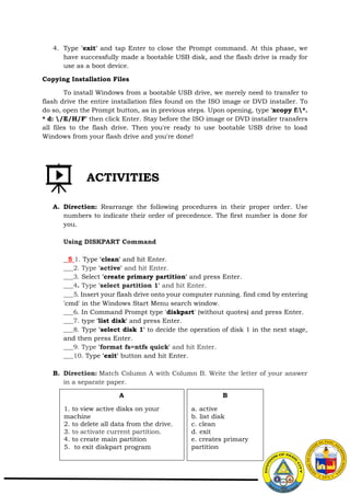 4. Type 'exit' and tap Enter to close the Prompt command. At this phase, we
have successfully made a bootable USB disk, and the flash drive is ready for
use as a boot device.
Copying Installation Files
To install Windows from a bootable USB drive, we merely need to transfer to
flash drive the entire installation files found on the ISO image or DVD installer. To
do so, open the Prompt button, as in previous steps. Upon opening, type 'xcopy f:*.
* d: /E/H/F' then click Enter. Stay before the ISO image or DVD installer transfers
all files to the flash drive. Then you're ready to use bootable USB drive to load
Windows from your flash drive and you're done!
A. Direction: Rearrange the following procedures in their proper order. Use
numbers to indicate their order of precedence. The first number is done for
you.
Using DISKPART Command
5 1. Type 'clean' and hit Enter.
___2. Type 'active' and hit Enter.
___3. Select 'create primary partition' and press Enter.
___4. Type 'select partition 1' and hit Enter.
___5. Insert your flash drive onto your computer running. find cmd by entering
'cmd' in the Windows Start Menu search window.
___6. In Command Prompt type 'diskpart' (without quotes) and press Enter.
___7. type 'list disk' and press Enter.
___8. Type 'select disk 1' to decide the operation of disk 1 in the next stage,
and then press Enter.
___9. Type 'format fs=ntfs quick' and hit Enter.
___10. Type 'exit' button and hit Enter.
B. Direction: Match Column A with Column B. Write the letter of your answer
in a separate paper.
ACTIVITIES
A
1. to view active disks on your
machine
2. to delete all data from the drive.
3. to activate current partition.
4. to create main partition
5. to exit diskpart program
B
a. active
b. list disk
c. clean
d. exit
e. creates primary
partition
 