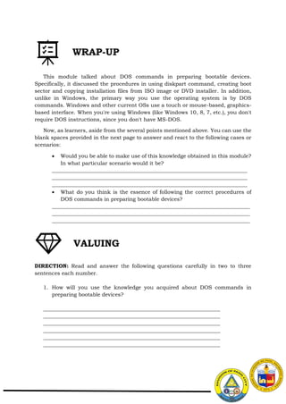 This module talked about DOS commands in preparing bootable devices.
Specifically, it discussed the procedures in using diskpart command, creating boot
sector and copying installation files from ISO image or DVD installer. In addition,
unlike in Windows, the primary way you use the operating system is by DOS
commands. Windows and other current OSs use a touch or mouse-based, graphics-
based interface. When you're using Windows (like Windows 10, 8, 7, etc.), you don't
require DOS instructions, since you don't have MS-DOS.
Now, as learners, aside from the several points mentioned above. You can use the
blank spaces provided in the next page to answer and react to the following cases or
scenarios:
 Would you be able to make use of this knowledge obtained in this module?
In what particular scenario would it be?
__________________________________________________________________________
__________________________________________________________________________
__________________________________________________________________________
 What do you think is the essence of following the correct procedures of
DOS commands in preparing bootable devices?
___________________________________________________________________________
___________________________________________________________________________
___________________________________________________________________________
DIRECTION: Read and answer the following questions carefully in two to three
sentences each number.
1. How will you use the knowledge you acquired about DOS commands in
preparing bootable devices?
___________________________________________________________________
___________________________________________________________________
___________________________________________________________________
___________________________________________________________________
___________________________________________________________________
___________________________________________________________________
WRAP-UP
VALUING
 