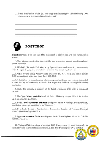 2. Cite a situation in which you can apply the knowledge of understanding DOS
commands in preparing bootable devices?
___________________________________________________________________
___________________________________________________________________
___________________________________________________________________
___________________________________________________________________
___________________________________________________________________
___________________________________________________________________
___________________________________________________________________
Direction: Write T on the line if the statement is correct and F if the statement is
wrong.
___1. The Windows and other current OSs use a touch or mouse-based, graphics-
based interface.
___2. MS-DOS (Microsoft-Disk Operating System) commands used to communicate
with the operating system and other command line-based applications.
___3. When you're using Windows (like Windows 10, 8, 7, etc.), you don't require
DOS instructions, since you don't have MS-DOS.
___4. A SATA boot is a mechanism where computer hardware can be used instead of
a hard disk or a CD drive to access all the important machine booting information
and data.
___5. Make It's actually a simpler job to build a bootable USB with a command
prompt.
___6. The Type 'select partition' and hit Enter. Choosing the partition 1 for setting
up it as an active partition.
___7. Select 'create primary partition' and press Enter. Creating a main partition,
and being known as 'partition 1' by Windows.
___8. By default, the active Administrator Permission directory of Command Prompt
is on C:WindowsSystem32 >.
___9. Type the bootsect /nt64 d: and press Enter. Creating boot sector on D: drive
(USB flash drive).
___10. To install Windows from a bootable USB drive, we merely need to transfer to
flash drive the entire installation files found on the ISO image or DVD installer
POSTTEST
 