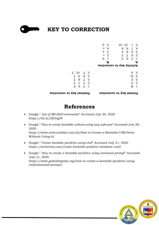 References
 Google.” List of MS-DOS commands” Accessed July 20, 2020
https://bit.ly/2ZOvgrN
 Google.” How to create bootable without using any software” Accessed July 20,
2020
https://www.instructables.com/id/How-to-Create-a-Bootable-USB-Drive-
Without-Using-A/
 Google.” Create bootable pendrive using cmd” Accessed July 21, 2020
https://techrrival.com/create-bootable-pendrive-windows-cmd/
 Google.” How to create a bootable pendrive using command prompt” Accessed
July 21, 2020
https://www.geeksforgeeks.org/how-to-create-a-bootable-pendrive-using-
cmdcommand-prompt/
KEY TO CORRECTION
Pretest
key
to
correction
Posttest
key
to
correction
1.
B
1.
T
6.
F
2.
C
2.
T
7.
T
3.
C
3.
T
8.
T
4.
D
4.
F
9.
T
5.
A
5.
T
10.
T
Activity
key
to
correction
A.
B.
1.
5
6.
2
1.
b
2.
8
7.
3
2.
c
3.
6
8.
4
3.
a
4.
7
9.
9
4.
e
5.
1
10.
10
5.
d
 