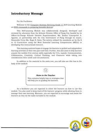 Introductory Message
For the Facilitator:
Welcome to the Computer Systems Servicing Grade 11 Self-Learning Module
on DOS commands in preparing bootable devices!
This Self-Learning Module was collaboratively designed, developed and
reviewed by educators from the Schools Division Office of Pasig City headed by its
Officer-in-Charge Schools Division Superintendent, Ma. Evalou Concepcion A.
Agustin, in partnership with the City Government of Pasig through its mayor,
Honorable Victor Ma. Regis N. Sotto. The writers utilized the standards set by the K
to 12 Curriculum using the Most Essential Learning Competencies (MELC) in
developing this instructional resource.
This learning material hopes to engage the learners in guided and independent
learning activities at their own pace and time. Further, this also aims to help learners
acquire the needed 21st century skills especially the 5 Cs, namely: Communication,
Collaboration, Creativity, Critical Thinking, and Character while taking into
consideration their needs and circumstances.
In addition to the material in the main text, you will also see this box in the
body of the module:
As a facilitator you are expected to orient the learners on how to use this
module. You also need to keep track of the learners' progress while allowing them to
manage their own learning. Moreover, you are expected to encourage and assist the
learners as they do the tasks included in the module.
Notes to the Teacher
This contains helpful tips or strategies that
will help you in guiding the learners.
 