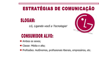 ESTRATÉGIAS DE COMUNICAÇÃO CONSUMIDOR ALVO: Ambos os sexos; Classe: Média e alta; Profissões: Autônomos, profissionais liberais, empresários, etc. LG, Ligando você a Tecnologia! SLOGAM: 