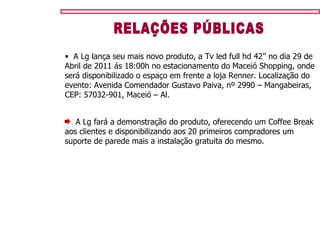 RELAÇÕES PÚBLICAS A Lg lança seu mais novo produto, a Tv led full hd 42’’ no dia 29 de Abril de 2011 ás 18:00h no estacionamento do Maceió Shopping, onde será disponibilizado o espaço em frente a loja Renner. Localização do evento: Avenida Comendador Gustavo Paiva, nº 2990 – Mangabeiras, CEP: 57032-901, Maceió – Al.   A Lg fará a demonstração do produto, oferecendo um Coffee Break  aos clientes e disponibilizando aos 20 primeiros compradores um suporte de parede mais a instalação gratuita do mesmo. 