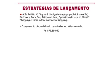 ESTRATÉGIAS DE LANÇAMENTO A Tv Full Hd 42’’ Lg será divulgada em peça publicitária na TV, Outdoors, Back Bus, Triedo no farol, Quadriedo de teto no Maceió Shopping e Mídia indoor no Maceió shopping. O orçamento disponibilizado para todas as mídias será de  R$ 876.850,00 