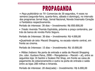 PROPAGANDA Quadriedo de teto:  Maceió Shopping, na escada rolante central, em frente ao cinema. Período de Interesse: 15 dias – Investimento: R$ 10.000,00 Triedo:  Avenida Thomás Espíndola, próximo a praça centenário, por trás da banca de revista Porto Seguro. Período de Interesse: 30 dias – Investimento: R$ 4.000,00 Mídias Indoors:  Na porta de entrada e saída do Maceió Shopping (Av. cdor. Gustavo Paiva, 2990 – Mangabeiras – Maceió – al), entre as seguintes loja: Di Santini e Scalare Pet Shop, em frente ao caixa de pagamento do estacionamento e outra na porta de entrada e saída entre as lojas 200 milhas e Amarela. Período de interesse: 20 dias(cada) – Investimento: R$ 6.000,00 Peça publicitária na TV:  Comercias de 30 segundos, 4 vezes na semana (segunda-feira, quarta-feira, sábado e domingo), no intervalo dos programas Jornal Hoje, Jornal Nacional, Novela Insensato Coração e Fantástico respectivamente. Período de interesse: 30 dias – Investimento: R$ 850.000,00 