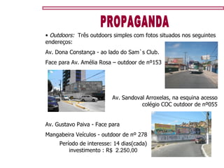 Outdoors:   Três outdoors simples com fotos situados nos seguintes endereços:  Av. Dona Constança - ao lado do Sam`s Club.  Face para Av. Amélia Rosa – outdoor de nº153 PROPAGANDA Av. Sandoval Arroxelas, na esquina acesso colégio COC outdoor de nº055 Av. Gustavo Paiva - Face para  Mangabeira Veículos - outdoor de nº 278 Período de interesse: 14 dias(cada) investimento : R$   2.250,00 