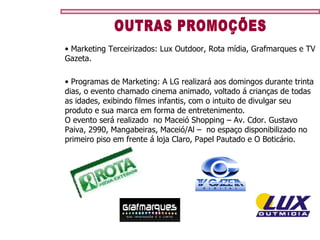 OUTRAS PROMOÇÕES Marketing Terceirizados: Lux Outdoor, Rota mídia, Grafmarques e TV Gazeta. Programas de Marketing: A LG realizará aos domingos durante trinta dias, o evento chamado cinema animado, voltado á crianças de todas as idades, exibindo filmes infantis, com o intuito de divulgar seu produto e sua marca em forma de entretenimento. O evento será realizado  no Maceió Shopping – Av. Cdor. Gustavo Paiva, 2990, Mangabeiras, Maceió/Al –  no espaço disponibilizado no primeiro piso em frente á loja Claro, Papel Pautado e O Boticário.  